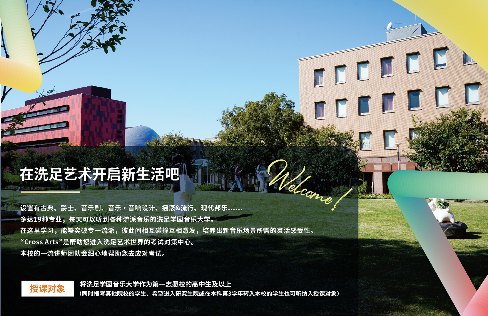 在洗足艺术开启新生活吧 设置有古典、爵士、音乐剧、音乐・音响设计、摇滚&流行、现代邦乐……多达19种专业，每天可以听到各种流派音乐的洗足学园音乐大学。在这里学习，能够突破专一流派，彼此间相互碰撞互相激发，培养出新音乐场景所需的灵活感受性。“Cross Arts”是帮助您进入洗足艺术世界的考试对策中心。本校的一流讲师团队会细心地帮助您去应对考试。授课对象 将洗足学园音乐大学作为第一志愿校的高中生及以上（同时报考其他院校的学生、希望进入研究生院或在本科第3学年转入本校的学生也可听纳入授课对象）