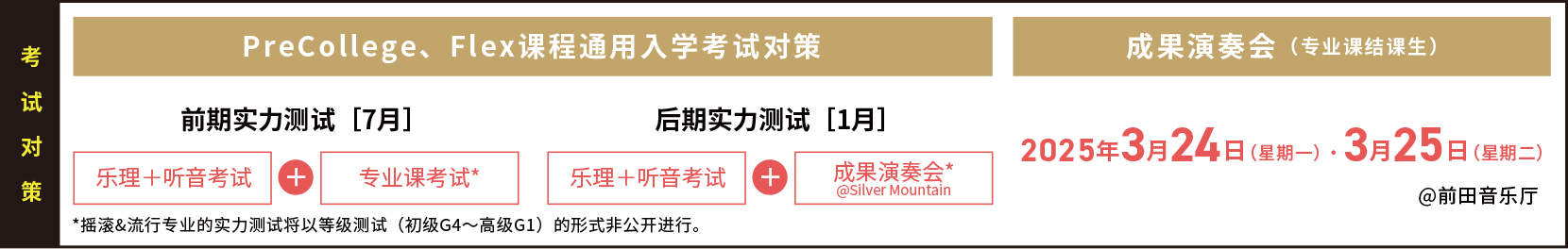 考试对策 PreCollege、Flex课程通用入学考试对策 前期实力测试［7月］乐理＋听音考试 + 专业课考试* *摇滚&流行专业的实力测试将以等级测试（初级G4～高级G1）的形式非公开进行。 后期实力测试［1月］乐理＋听音考试 + 成果演奏会*@Silver Mountain 成果演奏会（专业课结课生）2025年3月24日（星期一）・3月25日（星期二）@前田音乐厅