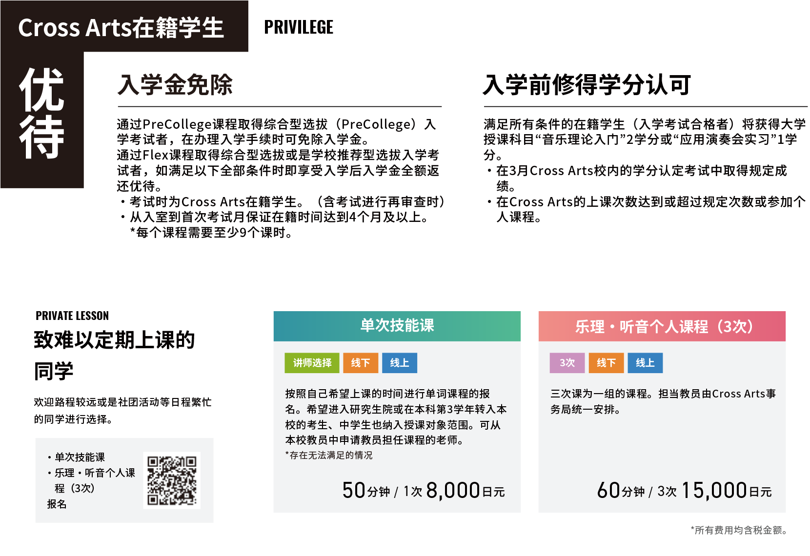 优待 Cross Arts在籍学生 Privilege 入学金免除 通过PreCollege课程取得综合型选拔（PreCollege）入学考试者，在办理入学手续时可免除入学金。通过Flex课程取得综合型选拔或是学校推荐型选拔入学考试者，如满足以下全部条件时即享受入学后入学金全额返还优待。・考试时为Cross Arts在籍学生。（含考试进行再审查时）・从入室到首次考试月保证在籍时间达到4个月及以上。　*每个课程需要至少9个课时。 入学前修得学分认可 满足所有条件的在籍学生（入学考试合格者）将获得大学授课科目“音乐理论入门”2学分或“应用演奏会实习”1学分。
	・在3月Cross Arts校内的学分认定考试中取得规定成绩。・在Cross Arts的上课次数达到或超过规定次数或参加个人课程。 private Lesson 致难以定期上课的同学 欢迎路程较远或是社团活动等日程繁忙的同学进行选择。 ・单次技能课・乐理・听音个人课　程（3次）报名 单次技能课 讲师选择 线下 线上 按照自己希望上课的时间进行单词课程的报名。希望进入研究生院或在本科第3学年转入本校的考生、中学生也纳入授课对象范围。可从本校教员中申请教员担任课程的老师。*存在无法满足的情况 50分钟 / 1次 8,000日元 乐理・听音个人课程（3次） 3次 线下 线上 三次课为一组的课程。担当教员由Cross Arts事务局统一安排。 60分钟 / 3次 15,000日元 *所有费用均含税金额。