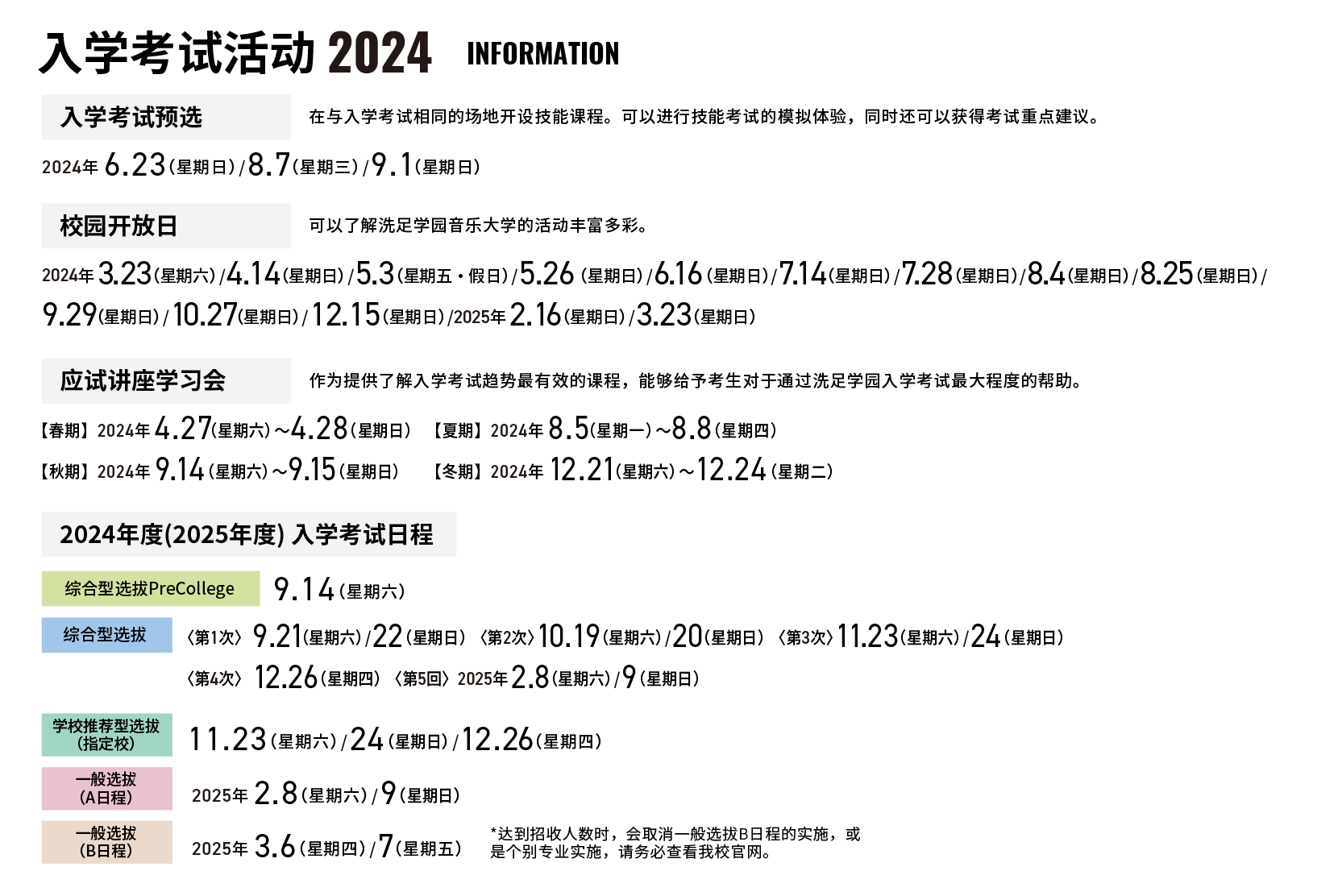 入学考试活动 2024 information 入学考试预选 在与入学考试相同的场地开设技能课程。可以进行技能考试的模拟体验，同时还可以获得考试重点建议。2024年 6.23（星期日）/8.7（星期三）/9.1（星期日） 校园开放日 可以了解洗足学园音乐大学的活动丰富多彩。2024年 3.23（星期六）/4.14（星期日）/5.3（星期五・假日）/5.26（星期日）/6.16（星期日）/7.14（星期日）/7.28（星期日）/8.4（星期日）/8.25（星期日）/9.29（星期日）/10.27（星期日）/12.15（星期日）/2025年 2.16（星期日）/3.23（星期日） 应试讲座学习会 作为提供了解入学考试趋势最有效的课程，能够给予考生对于通过洗足学园入学考试最大程度的帮助。 【春期】2024年 4.27（星期六）〜4.28（星期日）【夏期】2024年 8.5（星期一）〜8.8（星期四）【秋期】2024年 9.14（星期六）〜9.15（星期日）【冬期】2024年 12.21（星期六）〜12.24（星期二） 2024年度(2025年度) 入学考试日程 综合型选拔PreCollege 9.14（星期六） 综合型选拔 〈第1次〉 9.21（星期六）/22（星期日） 〈第2次〉 10.19（星期六）/20（星期日） 〈第3次〉11.23（星期六）/24（星期日）〈第4次〉 12.26（星期四） 〈第5回〉2025年 2.8（星期六）/9（星期日） 学校推荐型选拔（指定校）11.23（星期六）/24（星期日）/12.26（星期四）一般选拔（A日程）2025年 2.8（星期六）/9（星期日）一般选拔（B日程）2025年 3.6（星期四）/7（星期五）*达到招收人数时，会取消一般选拔B日程的实施，或是个别专业实施，请务必查看我校官网。