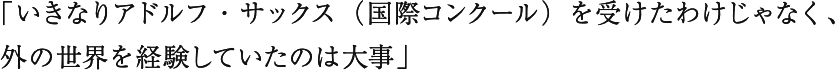 「いきなりアドルフ・サックス（国際コンクール）を受けたわけじゃなく、外の世界を経験していたのは大事」