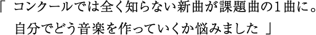 「 コンクールでは全く知らない新曲が課題曲の１曲に。 自分でどう音楽を作っていくか悩みました 」