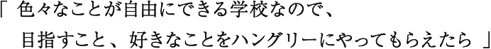 「色々なことが自由にできる学校なので、目指すこと、好きなことをハングリーにやってもらえたら」